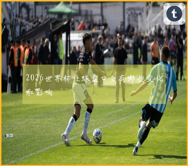 2026世界杯让球盘口会有哪些变化和影响